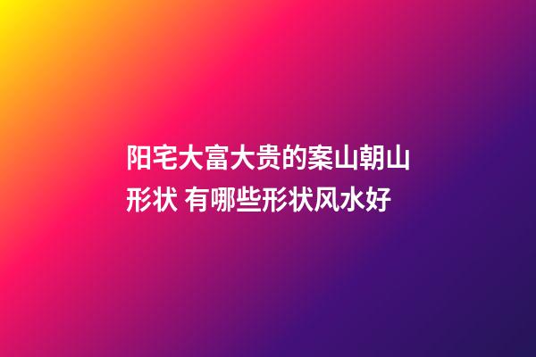 阳宅大富大贵的案山朝山形状 有哪些形状风水好